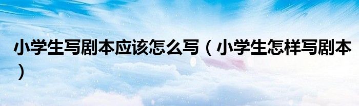 小學生寫劇本應(yīng)該怎么寫（小學生怎樣寫劇本）