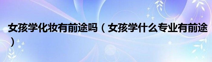 女孩學(xué)化妝有前途嗎（女孩學(xué)什么專業(yè)有前途）