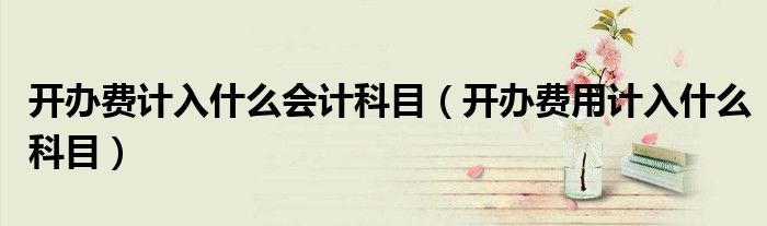 開辦費(fèi)計(jì)入什么會(huì)計(jì)科目（開辦費(fèi)用計(jì)入什么科目）