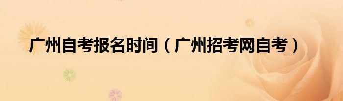 廣州自考報名時間（廣州招考網自考）