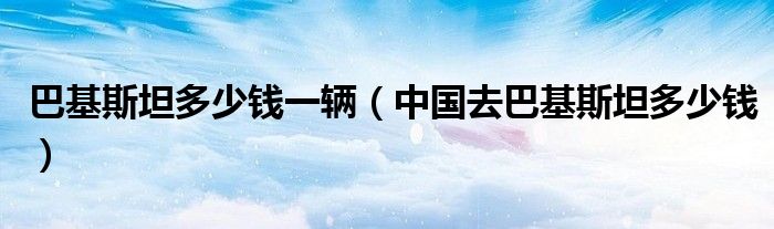巴基斯坦多少錢一輛（中國(guó)去巴基斯坦多少錢）