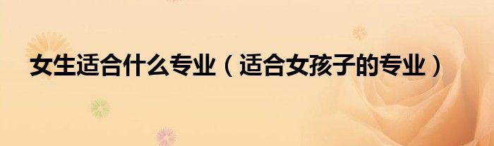 女生適合什么專業(yè)（適合女孩子的專業(yè)）