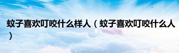 蚊子喜歡叮咬什么樣人（蚊子喜歡叮咬什么人）