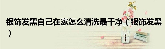 銀飾發(fā)黑自己在家怎么清洗最干凈（銀飾發(fā)黑）