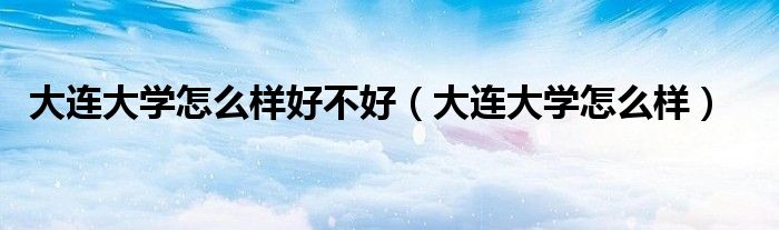 大連大學(xué)怎么樣好不好（大連大學(xué)怎么樣）