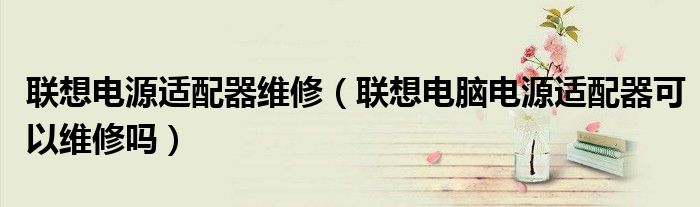 聯(lián)想電源適配器維修（聯(lián)想電腦電源適配器可以維修嗎）