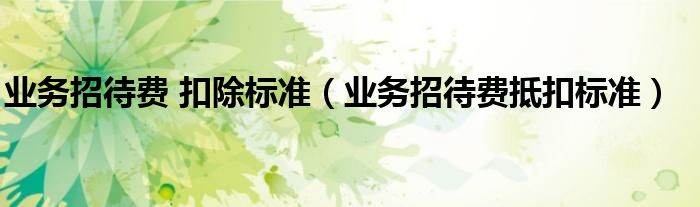 業(yè)務招待費 扣除標準（業(yè)務招待費抵扣標準）