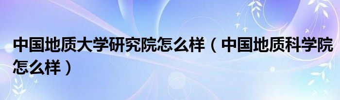中國地質(zhì)大學(xué)研究院怎么樣（中國地質(zhì)科學(xué)院怎么樣）