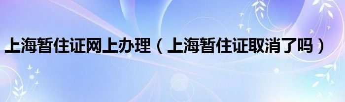 上海暫住證網上辦理（上海暫住證取消了嗎）
