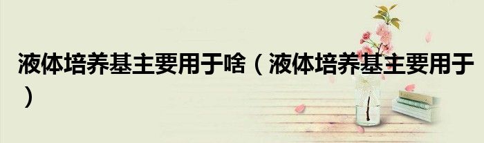 液體培養(yǎng)基主要用于啥（液體培養(yǎng)基主要用于）