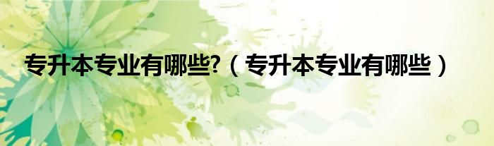 專升本專業(yè)有哪些?（專升本專業(yè)有哪些）