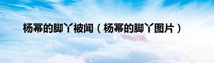 楊冪的腳丫被聞（楊冪的腳丫圖片）