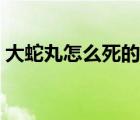 大蛇丸怎么死的在第幾集（大蛇丸怎么死的）