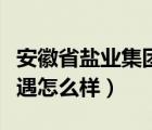 安徽省鹽業(yè)集團(tuán)待遇（安徽鹽業(yè)集團(tuán)總公司待遇怎么樣）