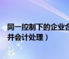 同一控制下的企業(yè)合并會(huì)計(jì)處理步驟（同一控制下的企業(yè)合并會(huì)計(jì)處理）
