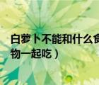 白蘿卜不能和什么食物一起吃相克表（白蘿卜不能和什么食物一起吃）