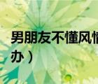 男朋友不懂風情怎么辦（男朋友不解風情怎么辦）