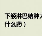 下頜淋巴結(jié)腫大吃什么藥（下巴淋巴結(jié)腫大吃什么藥）