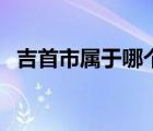 吉首市屬于哪個(gè)市區(qū)（吉首市屬于哪個(gè)市）