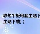 聯(lián)想平板電腦主題下載（聯(lián)想電腦主題下載免費(fèi)(聯(lián)想筆記本主題下載)）