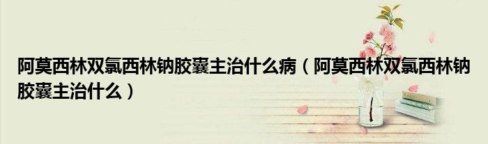 阿莫西林雙氯西林鈉膠囊主治什么?。ò⒛髁蛛p氯西林鈉膠囊主治什么）