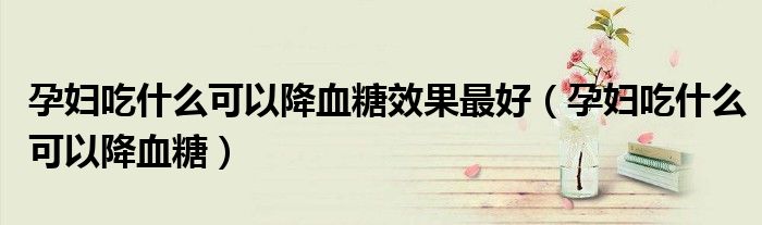 孕婦吃什么可以降血糖效果最好（孕婦吃什么可以降血糖）