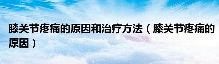 膝關(guān)節(jié)疼痛的原因和治療方法（膝關(guān)節(jié)疼痛的原因）
