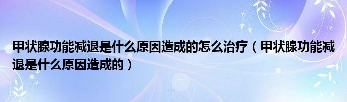 甲狀腺功能減退是什么原因造成的怎么治療（甲狀腺功能減退是什么原因造成的）