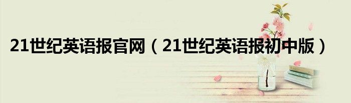 21世紀(jì)英語(yǔ)報(bào)官網(wǎng)（21世紀(jì)英語(yǔ)報(bào)初中版）