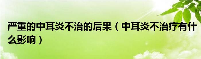 嚴(yán)重的中耳炎不治的后果（中耳炎不治療有什么影響）