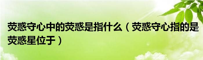 熒惑守心中的熒惑是指什么（熒惑守心指的是熒惑星位于）
