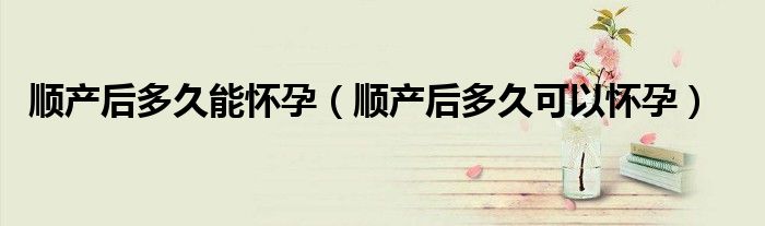 順產(chǎn)后多久能懷孕（順產(chǎn)后多久可以懷孕）
