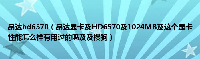 昂達(dá)hd6570（昂達(dá)顯卡及HD6570及1024MB及這個(gè)顯卡性能怎么樣有用過(guò)的嗎及及搜狗）