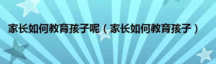 家長如何教育孩子呢（家長如何教育孩子）