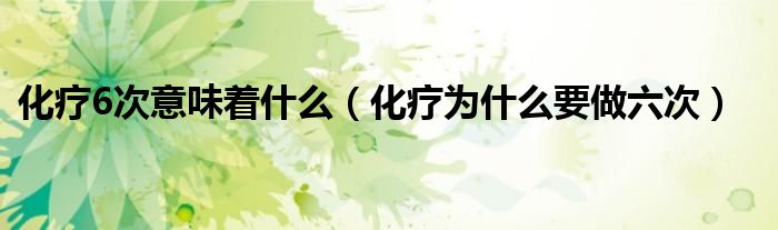化療6次意味著什么（化療為什么要做六次）