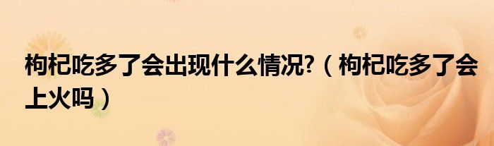 枸杞吃多了會(huì)出現(xiàn)什么情況?（枸杞吃多了會(huì)上火嗎）