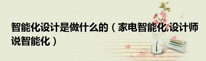 智能化設(shè)計(jì)是做什么的（家電智能化,設(shè)計(jì)師說(shuō)智能化）
