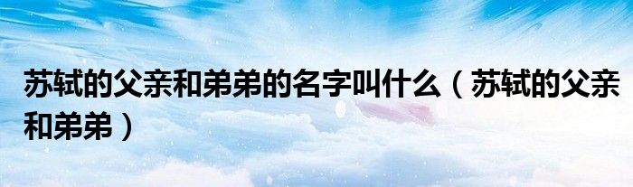 蘇軾的父親和弟弟的名字叫什么（蘇軾的父親和弟弟）
