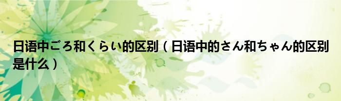 日語中ごろ和くらい的區(qū)別（日語中的さん和ちゃん的區(qū)別是什么）