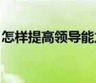 怎樣提高領(lǐng)導(dǎo)能力 知乎（怎樣提高領(lǐng)導(dǎo)能力）