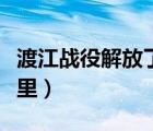 渡江戰(zhàn)役解放了哪里地區(qū)（渡江戰(zhàn)役解放了哪里）