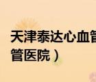 天津泰達心血管醫(yī)院全國排名（天津泰達心血管醫(yī)院）