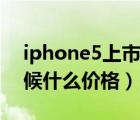 iphone5上市價(jià)格（iPhone及5及發(fā)布的時(shí)候什么價(jià)格）