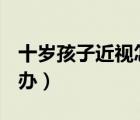 十歲孩子近視怎么辦?（10歲孩子近視了怎么辦）