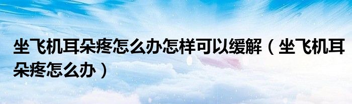 坐飛機(jī)耳朵疼怎么辦怎樣可以緩解（坐飛機(jī)耳朵疼怎么辦）
