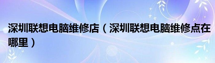 深圳聯(lián)想電腦維修店（深圳聯(lián)想電腦維修點在哪里）