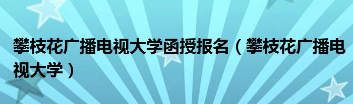 攀枝花廣播電視大學(xué)函授報(bào)名（攀枝花廣播電視大學(xué)）