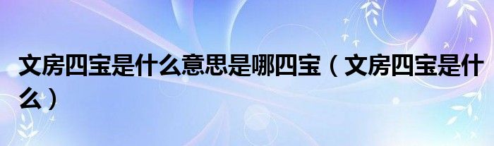 文房四寶是什么意思是哪四寶（文房四寶是什么）