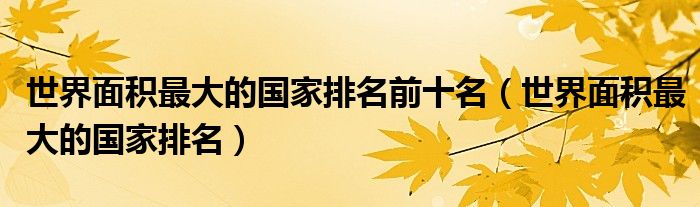 世界面積最大的國(guó)家排名前十名（世界面積最大的國(guó)家排名）