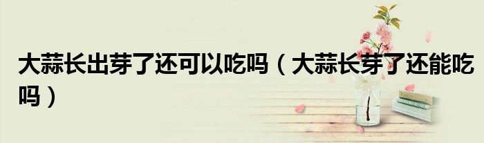 大蒜長(zhǎng)出芽了還可以吃嗎（大蒜長(zhǎng)芽了還能吃嗎）